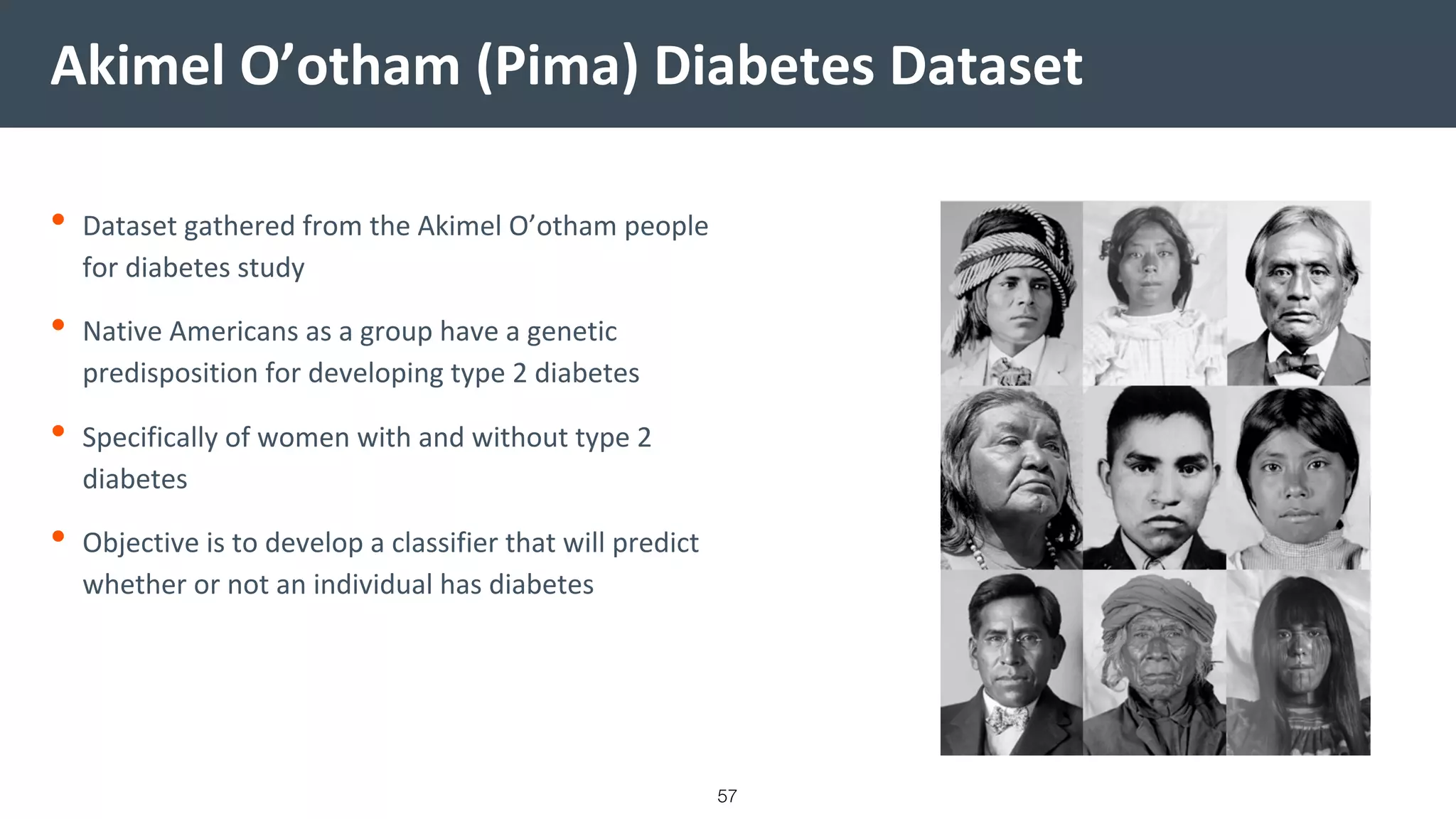 Akimel O’otham (Pima) Diabetes Dataset
• Dataset gathered from the Akimel O’otham people
for diabetes study
• Native Americans as a group have a genetic
predisposition for developing type 2 diabetes
• Specifically of women with and without type 2
diabetes
• Objective is to develop a classifier that will predict
whether or not an individual has diabetes
57
 