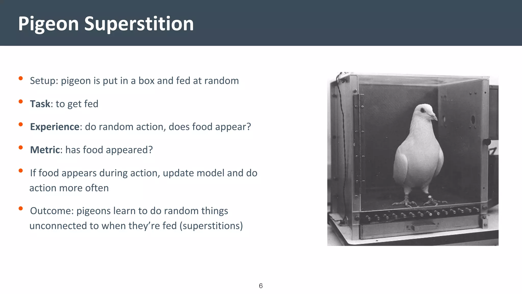Pigeon Superstition
• Setup: pigeon is put in a box and fed at random
• Task: to get fed
• Experience: do random action, does food appear?
• Metric: has food appeared?
• If food appears during action, update model and do
action more often
• Outcome: pigeons learn to do random things
unconnected to when they’re fed (superstitions)
6
 