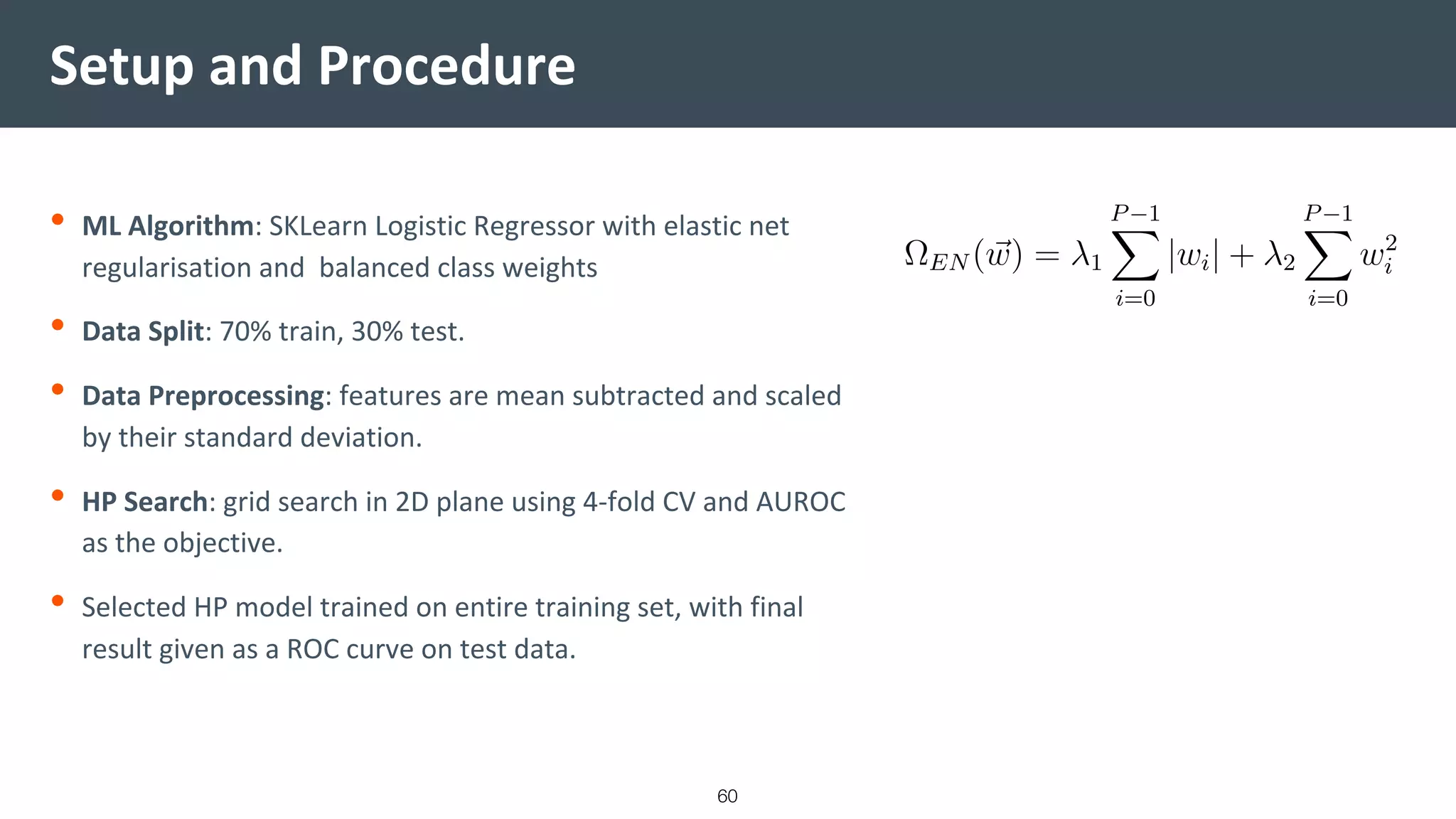 Setup and Procedure
• ML Algorithm: SKLearn Logistic Regressor with elastic net
regularisation and balanced class weights
• Data Split: 70% train, 30% test.
• Data Preprocessing: features are mean subtracted and scaled
by their standard deviation.
• HP Search: grid search in 2D plane using 4-fold CV and AUROC
as the objective.
• Selected HP model trained on entire training set, with final
result given as a ROC curve on test data.
60
 