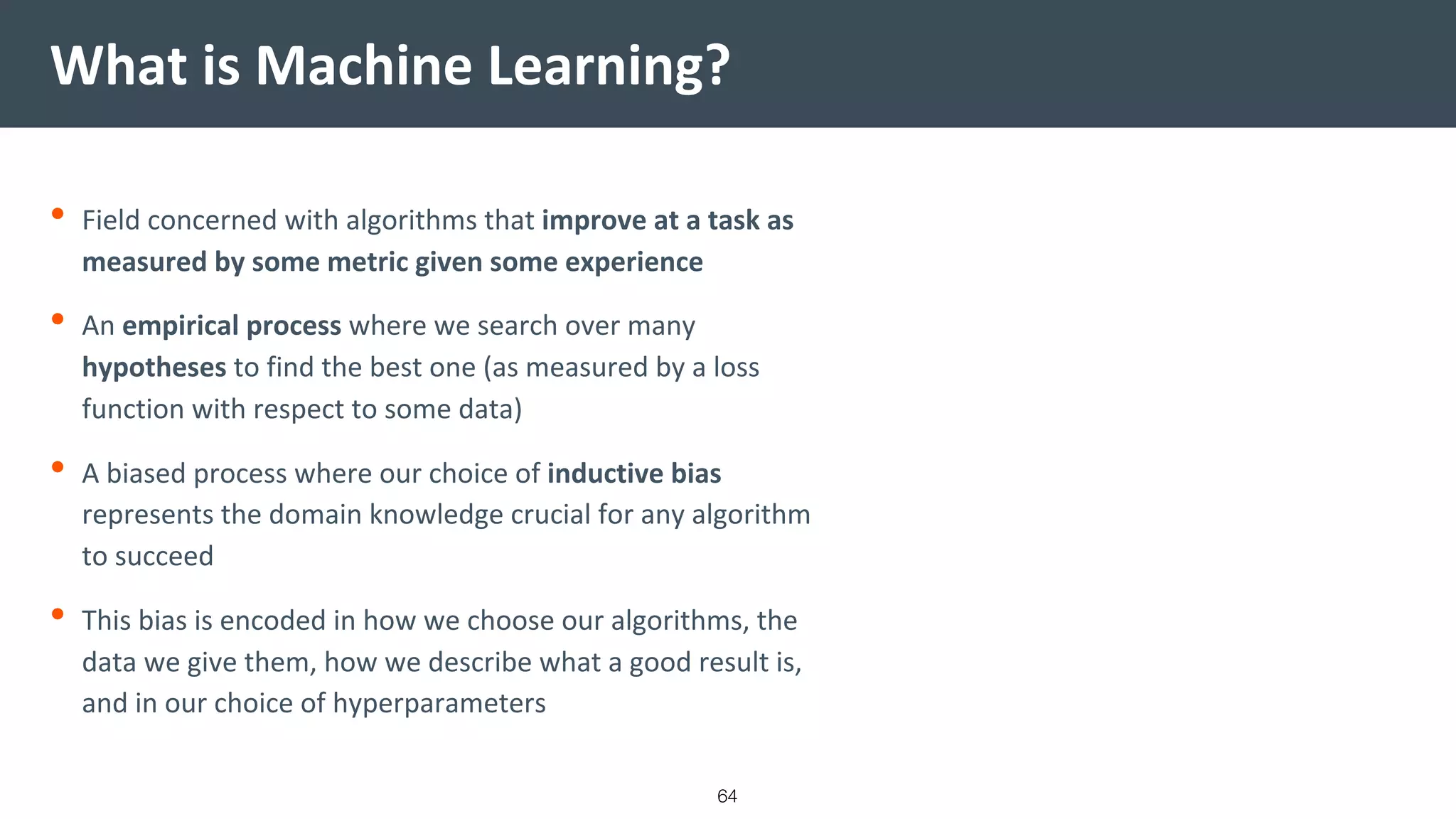 What is Machine Learning?
64
• Field concerned with algorithms that improve at a task as
measured by some metric given some experience
• An empirical process where we search over many
hypotheses to find the best one (as measured by a loss
function with respect to some data)
• A biased process where our choice of inductive bias
represents the domain knowledge crucial for any algorithm
to succeed
• This bias is encoded in how we choose our algorithms, the
data we give them, how we describe what a good result is,
and in our choice of hyperparameters
 