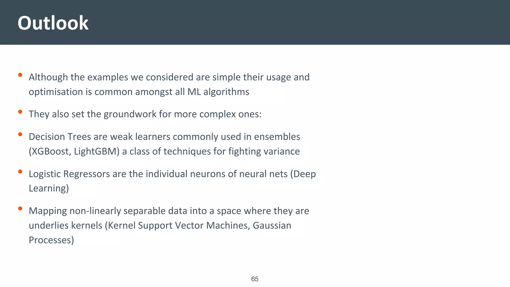Outlook
• Although the examples we considered are simple their usage and
optimisation is common amongst all ML algorithms
• They also set the groundwork for more complex ones:
• Decision Trees are weak learners commonly used in ensembles
(XGBoost, LightGBM) a class of techniques for fighting variance
• Logistic Regressors are the individual neurons of neural nets (Deep
Learning)
• Mapping non-linearly separable data into a space where they are
underlies kernels (Kernel Support Vector Machines, Gaussian
Processes)
65
 