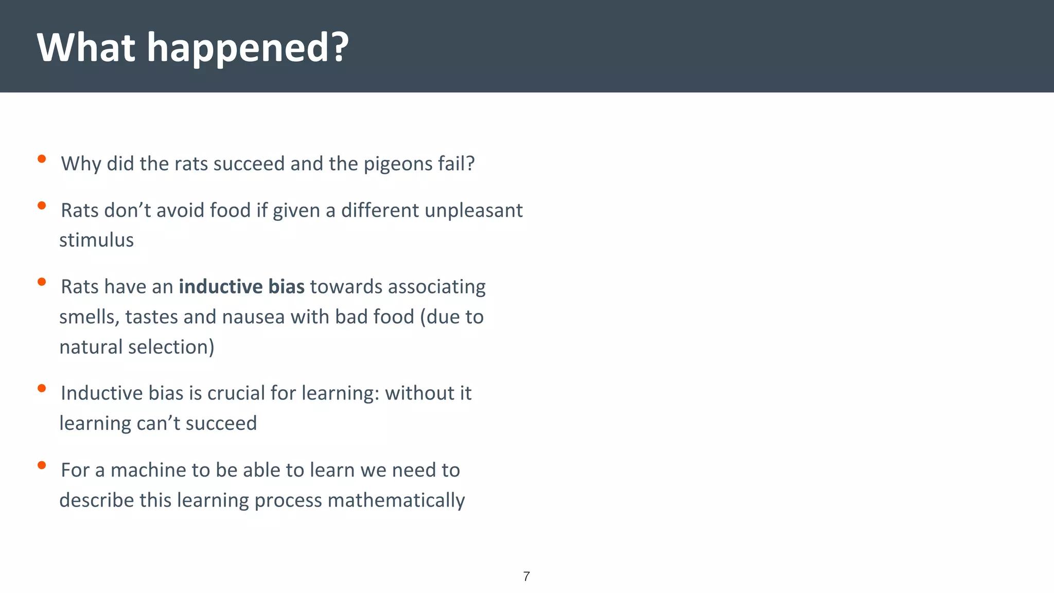 What happened?
• Why did the rats succeed and the pigeons fail?
• Rats don’t avoid food if given a different unpleasant
stimulus
• Rats have an inductive bias towards associating
smells, tastes and nausea with bad food (due to
natural selection)
• Inductive bias is crucial for learning: without it
learning can’t succeed
• For a machine to be able to learn we need to
describe this learning process mathematically
7
 