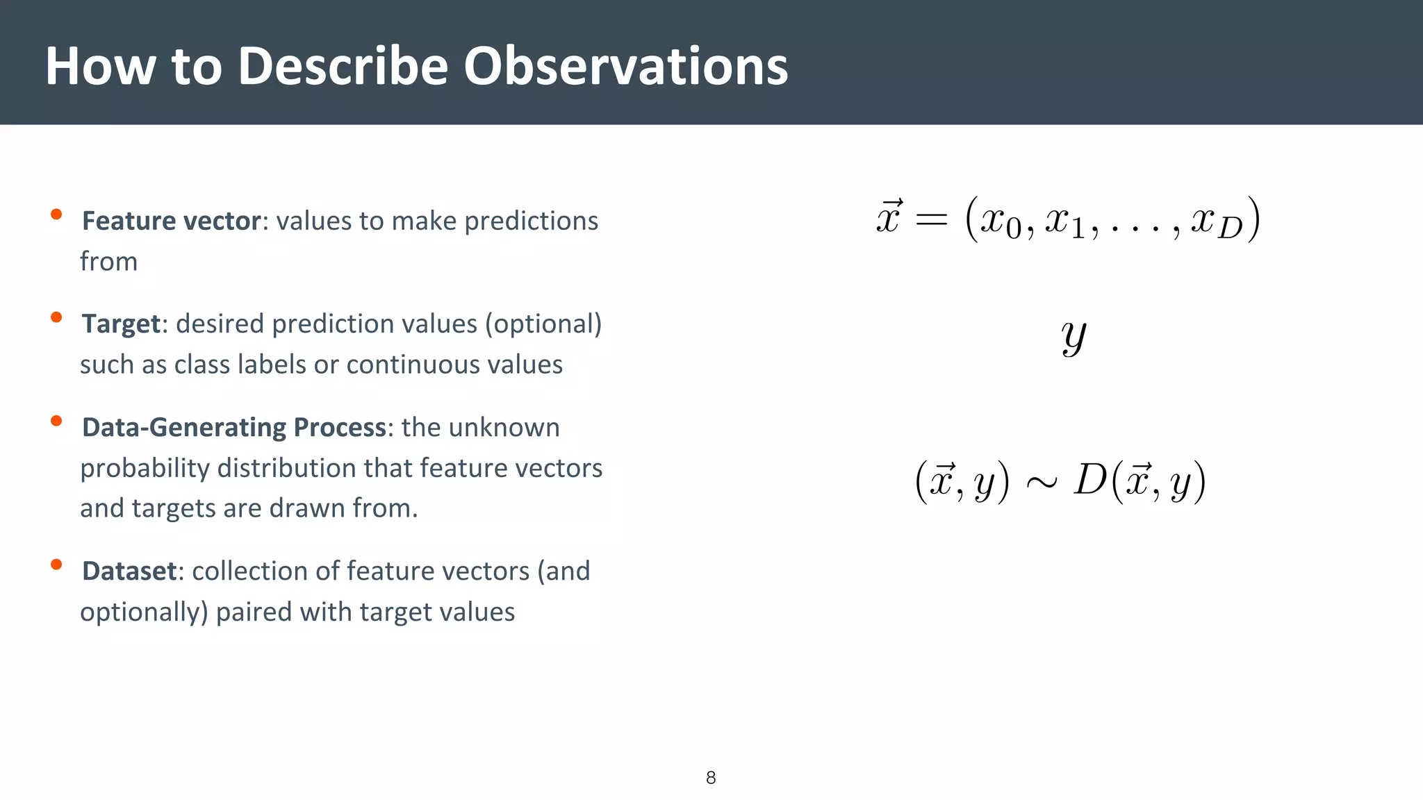How to Describe Observations
• Feature vector: values to make predictions
from
• Target: desired prediction values (optional)
such as class labels or continuous values
• Data-Generating Process: the unknown
probability distribution that feature vectors
and targets are drawn from.
• Dataset: collection of feature vectors (and
optionally) paired with target values
8
 