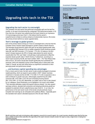 Merrill Lynch does and seeks to do business with companies covered in its research reports. As a result, investors should be aware that the firm may
have a conflict of interest that could affect the objectivity of this report. Investors should consider this report as only a single factor in making their
investment decision.
Refer to important disclosures on page 4 to 5. 10568361
Canadian Market Strategy
Upgrading info tech in the TSX
Upgrading the tech sector to overweight
The Canadian info tech sector has performed remarkably well over the last five
months, on its way to be becoming the undisputed TSX performance leader in H2.
Over that time, the sector has outperformed the broad market by an impressive
31.8 percentage points (see Chart 1). We believe that the sector’s
outperformance is likely to continue ahead as fundamentals improve. We review
the primary drivers behind our sector upgrade below.
Tech’s leverage to global growth...
One of the primary factors driving our move to overweight tech is the fact that the
Canadian sector remains highly leveraged to growth outside of North America.
This leverage should become useful next year as we expect global growth rates
(ML real global GDP forecast 4.5%) to solidly outperform North American growth
rates (ML real GDP forecasts: 2.1% Canada, 1.7% US). On balance, the tech
sector’s foreign exposure (its 35% in foreign sales places the sector second
overall within the TSX; see Table 1) should keep it well positioned to offset the
expected slower growth rates in North America. Furthermore, according to a
recent report issued by the ML tech team entitled “2007 – The Year Ahead Vista:
time to focus“, the sector should also benefit significantly from worldwide PC
revenues, which are expected to grow at their fastest pace in three years (see
Table 2). Overall, we see both these factors as significant contributors to tech
earnings growth and performance ahead.
... and business capital spending key advantages
From a macro point of view, the tech sector is also smartly leveraged to business
capital spending, which we expect to grow solidly in 2007. Indeed, business
investment in Canada and the US (ML 7.1% CAN / 5.1% US) is expected to be a
solid contributor to growth next year, while largely outperforming the softer
consumer (ML 3.4% CAN / 2.2% US) and contracting housing sectors
(ML -2.0% CAN / -21.4% US). Meanwhile, our bullish view on tech is also shared
by our colleague, David Rosenberg, as he highlights in his recent note entitled
“Tech earnings estimates–output and exports improve sharply”. He cites upward
earnings revisions, elevated tech production and slowing productivity growth as
catalysts for potential US tech outperformance (see Chart 2). In our view, the
performance of the tech sector south of the border should positively impact
Canadian tech earnings as we anticipate some spillover effects – especially given
the Canadian tech sector’s elevated exposure to the US (see Table 3).
Investment Strategy
Investment Strategy | Canada
06 December 2006
David D. Wolf +1 416 369 8764
Economist & Strategist
Merrill Lynch (Canada)
d_wolf@ml.com
Kevin Cheng +1 416 369-8741
Economist & Strategist
Merrill Lynch (Canada)
kevin_cheng@ml.com
Chart 1: Tech the performance leader for H2
S&P TSX H2 performance (%, data to Dec 1, 06)
-10 0 10 20 30 40 50
Energy
Health Care
Cons. Staples
Utilities
Cons. Discr.
Industrials
S&P TSX
Financials
Telecom Serv .
Materials
Infotech
Source: Bloomberg, Merrill Lynch
Table 1: Tech highly leveraged to global growth
% o f s a le s
o u ts id e o f N A *
M a te ria ls 4 2 .0
In fo rm a tio n T e c h n o lo g y 3 4 .7
H e a lth C a re 1 5 .9
C o n s u m e r D is c re tio n a ry 1 3 .4
In d u s tria ls 1 2 .7
F in a n c ia ls 1 2 .6
E n e rg y 1 1 .3
U tilitie s 4 .7
C o n s u m e r S ta p le s 1 .3
T e le c o m m u n ic a tio n S e rv ic e s 0 .0
*C a lc u la te d b y m e m b e r w e ig h t
Source: Factset Aggregates, Merrill Lynch
Chart 2: US tech production ramps up
-20
-10
0
10
20
30
40
50
60
98 99 00 01 02 03 04 05 06
-80
-60
-40
-20
0
20
40
60
80
100
Industrial Production: High-technology industries (LHS, y /y %)
S&P 500 Info tech (RHS, y /y %)
Source: Haver Analytics, Merrill Lynch
 