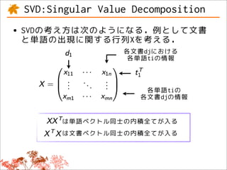 SVD:Singular Value Decomposition
• SVDの考え方は次のようになる．例として文書
  と単語の出現に関する行列Xを考える．
                  各文書djにおける
                   各単語tiの情報



                      各単語tiの
                     各文書djの情報


       は単語ベクトル同士の内積全てが入る
       は文書ベクトル同士の内積全てが入る
 