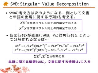 SVD:Singular Value Decomposition
• SVDの考え方は次のようになる．例として文書
  と単語の出現に関する行列Xを考える．
       は単語ベクトル同士の内積全てが入る
       は文書ベクトル同士の内積全てが入る

• 仮に行列Xが直交行列U，Vと対角行列Σによっ
  て分解されるならば…



                 が対角行列
 単語に関する情報はUに，文章に関する情報はVに入る
 