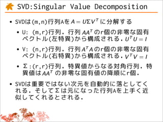SVD:Singular Value Decomposition
• SVDは(m,n)行列Aを    に分解する
  • U: (m,r)行列．行列 のr個の非零な固有
    ベクトル(左特異)から構成される．
 • V: (n,r)行列．行列 のr個の非零な固有
   ベクトル(右特異)から構成される．
 • Σ:(r,r)行列．特異値からなる対角行列．特
   異値は     の非零な固有値の降順にr個．
• SVDは重要ではない次元を自動的に落としてく
  れる．そしてΣは元になった行列Aを上手く近
 似してくれるとされる．
 
