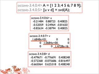 octave-3.4.0:4> A = [1 2 3; 4 5 6; 7 8 9];
octave-3.4.0:5> [u v d] = svd(A);
        octave-3.4.0:6> u
         -0.21484 0.88723 0.40825
         -0.52059 0.24964 -0.81650
         -0.82634 -0.38794 0.40825

       octave-3.4.0:7> v
         1.6848e+01         0        0
               0 1.0684e+00          0
               0         0 1.4728e-16

       octave-3.4.0:8> d
        -0.479671 -0.776691 0.408248
        -0.572368 -0.075686 -0.816497
        -0.665064 0.625318 0.408248
 