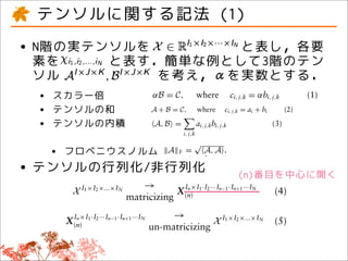 eimportant framework for of modern large-by more,...,i N . The following sectiona in-operations that, for
 . Tensor decompositiontypes applied denoted to xtroduces the basic notation and
    discovery of many is being X is                tation         i 1 ,i 2 compactly denote the size of tensor
 anthe opti- is sors, andtroduces is basicclarity, is 2given two tensors are
 veryimportant framework thatthe X X product between for third-orderfor
  g typesand modern large- for ten- inner
  ny year of there no doubt
  sets.                                               I1denoted by xi ,i ,...,i . The following section in-
                                                    the ×I2 ×...×IN
                                                                    notation and N element of the tensor whereas they
                                                                    , whereas a given        operations that, tensors,
                テンソルに関する記法 (1)
decomposi- modern large- for troduces the third-orderNtensors, whereas they in- for
 on will be an of has many challenges given for basici1 ,igeneralize following section that, order.
many typesimportant framework
  or factorization given by clarity, is and
                                                                                   1
                                                   X is denoted by x notation andtensors of arbitrary
                                                                  trivially 2 ,...,i . The to operations
  has manythe types because its geometry isis given fornotation and operations that, for they ×K and
  covery of many
          particularly of modern large- clarity,
  lems,on challenges and
 ture
                                                   troduces the basic third-order third-order tensor
                                        trivially generalize to tensors of arbitrary order. whereas A I×J
                                                                              Consider the tensors,
 .
on because its geometry is and of= C,
 lly has many challenges
 y understood, the occurrence          αB degener-where forcthird-order tensors, whereasaddition of two ten-
                                                Consider is given ×K toj,k = multiplication, (1)
                                                   clarity,
                                                trivially generalize .i, Scalar αbi, j,k I×J ×K and
                                                               the I×J                 tensors of arbitrary order.
                                                                  B third-order tensor A
                                                                                                                            they

 s,     • N階の実テンソルを
bit occurrence of degener- ﬁnding ×K . trivially generalize to third-order tensorbetween two tensors are
       a because its geometry B
         strong
  actorization has many challenges and

     the of ﬁnding
          素を
                          と表し，各要
 arly and no because its geometry is
ons,
                と表す．簡単な例として3階のテン
                                                            Consider and
                                                                                     tensors of arbitrary order.
                                                    Scalar sors,the third-order tensor A I×J ×KI×J ×K
 he particularly guarantee of is I×J the opti- multiplication, addition of two ten-and and
                                                        Consider the the inner product A
mitations a occurrence of degener- andBthe×K .Scalar multiplication, addition of two ten- ten-
 antee occurrence most tensor decomposi-inner product between two tensors are two
 on. Furthermore, of opti-
 ,nderstood, the the degener-           sors, B I×JI×J . Scalar multiplication, addition of
                                                       ×K         given by
uarantee of very of ﬁndingopti-opti- sors, the where product= ai + bi tensors are αb are
rlsdecompo- decomposi- the given =on and the inner ci, j,k between two two (2)
    most guarantee restricted A + B by sors, and the inner product between
      impose a ﬁnding the structure C,
 ,and no tensor
                                                                                     αB = C, where ci, j,k = i, j,k
                                                                                                                          tensors     (1)
              ソル
h in turn structuredecomposi-
 restricted tensor tensor decomposi- a strongby
  Furthermore, most on the                                    を考え，αを実数とする．
ore, mostrequire that data exhibit given by C, where ci, j,k = αbi, j,k
 r the years.                                      given
                                                    αB =                                                                (1)
mposedata exhibit a strong
  that a very restricted structure on the
regularity. Tostructure on the limitations a αB = C, where ci, j,k = αbi, j,k
                    overcome these
 ry restricted
    process is スカラー倍
 ercome these limitations of tensor decompo- αB = C, i, j,kbi, j,k C, ci, j,k = αbi, c(3) = ai + bi
                                                                             a A+B =
                                                   A, B =                                                                    (1)
  re that data  •
  turn requireand variants a a strong
                 that data exhibit
 extensions exhibit a strong
rlarity. Tohave been these limitations athe years.= C, i, j,k
    decompo-
roaches overcome proposed over
  riants of tensor decompo-                      A+B
                                                                                     where
                                                                           where ci, j,k = ai + bi
                                                                                                           where j,k j,k i,
                                                                                                                        (2)
                                                                                                                                  (1) (2)

  erstanding    •
 nsions and over テンソルの和
n proposed thesethe tensor
 overcomevariants limitations a
herent mul-proposed over decompo-
                        of years.                            A + B = C, where ci, j,k = ai + bi
  hes have beenthe data generating process is + B = C, of where Bci, j,kgiven byj,k
                         As such, √ Frobenius norm ai,a tensor = = ai, j,kbi,i
                                         the               A                                   A,
                                                                                                           is       ai + b
                                                                                                                             (2)
                                                                                                                                  (2) (3)
                •
   variants of tensor decompo-
    formulation ofテンソルの内積
                       adequate
  een proposed decompo- =
                                   the years.
eata generating generating process is
                      process is tensor
 anding the data over the years. decompo-
            tensor extract the inherent .
adequate of adequate tensor decompo- A mul-
                           A F              A,
                                                              A, B =
                                                                            A, B =
                                                                              i, j,k
                                                                                         j,kbi, j,k
                                                                                              ai, j,kbi, j,k i, j,k
                                                                                                                        (3)
                                                                                                                             (3)
dels that ten-well
  mulation can
    basic the inherentprocess is th
     data well extract mul-The n                                  As such, √= j,k ai, j,kb j,k
                                                                                         i,
e extractgenerating the inherent mul- mode matricizing and Frobeniusi,norm of a tensor is given by
                                                                            A, B the unmatricizing op-                            (3)
 ructure.
 that can                               As such,As such, theA norm normtensor is given by by
                                                    the Frobenius =                      of a of a tensor is given
 ure.
   overview will     •
 andecomp/ limitdecompo- basic√ten-
of adequate tensorフロベニウスノルム√ Frobenius A,and a matrix into
                            itself to the F a tensor into AF matrixi, j,k
                         eration maps = A A,= . A, a .The nth mode matricizing and
                                          A                  A
                                                                                              A.
  rview will ap- basic the basic ten- The nthFmode matricizing and unmatricizing op- unmatricizing op-
        • テンソルの行列化/非行列化
as their to theitself to ten- mul-Candecomp/The nth mode matricizing and unmatricizing op-
mit extract
  ell itself models such as the
  position
  troductory
CP) and
              limit inherent
   such asTucker asathe as well as As such, the Frobenius norm of a tensor is given by
                            tensor, respectively, i.e.,
 ition models suchmodel, Candecomp/ their ap- √ eration maps a tensor into a matrix and a matrix into
             the Candecomp/
and Tucker model, their ap- ten- ap- A F =
                                                   eration maps a into into a matrix(n)番目を中心に開く
                                        eration maps a tensorA . a matrix and a matrix intointo
                                                                  A, tensor
model, asmining.the well as theirintroductory respectively,respectively, i.e.,
                       as basic
             well as Other great                                  a tensor,                                and a matrix
 eirdataitselfOther great introductory N arespectively, i.e.,n ×Ii.e., ···In−1 ·In+1 ···Iunmatricizing op-
  n mining. to
   limit
 ata applica-introductory ×I2 ×...×I
                                I1      a tensor, tensor, nth mode matricizing and N
                                                          →
                                                        The                    I      1 ·I2
 Other great the Candecomp/
els tensoras
  or such the  decomposition X and their applica-                           X ×I2 ×...×IN             →                  (4)
   Ref 24
position and their applica-                       matricizingX I1 (n) n ×I1 X2I···Imatrix and(n) matrix into
                                                                    →             →          ·I n n−1 2 n+1 ···IN X a
                                                                                                         ···I
                                                                                                                     In
 ensor decomposition and their applica- eration1 ×I2 ×...×Ia tensorIinto a×I1 ·I·I n−1 ·In+1 ···IN×I1 ·I2 ···In−1 ·In+1 ···IN
                                                          I maps N                                                                    (4)
bemodel, in28well as their ap- theI1 ×I24 X N
 r found asthe recent of Ref 24 X 2 ×...×I
ound in the recent review     review of Ref            the                          X (n) matricizing
                                                                           matricizing         (n)                      (4) (4)
 lultiway analysis introductory 28 a tensor,matricizing i.e.,
    sciences for thefor the chemical sciences28 respectively,
ecent review of Ref 24 the
g. Other greatsciences×Isciences ·In+1 ···IN
 way analysis           chemical 1 ·I2 ···In−1
                             In 28                                        → ···I n+1
 for the chemical
  the book
  book on applied          X applica- analysis(n)×I ·I2 ···INX In ···I ·I2→ → I1 IN1×IX·II21···I2→ ·In+1 ···IN
  analysis on applied (n) analysis Iof 1 ·I2 ···IIn−1 ·I1n+1···In−1 ·I(n)×I1N → n−1 ·IX ···I×I2 ×...×I×...×IN(5) X I1 ×I2 ×...×IN (5)
                of multiway                            In
  mposition and their multiway n ×I X 1 ofun-matricizing X I ×I12 ×...×IN (5) (5)
                                                                          n+1                                 ×I N
plied multiway analysis of nonnega- X ×I2 ×...×IN
                                          X (n)                                     un-matricizing
                                                                                                 X (n) un-matricizing
                                                                                                     n            n−1
                                                                                                                                  (4)
orecent review ofintroduction
     nonnega-
 more, a good introduction to
e introduction to nonnega- the to nonnega-
 thermore, a good Ref 24                                               un-matricizing
                                                                           matricizing
  d and decompositions can be foundbe found in
  s their the chemical sciences28 in               The matricizing matricizing operation for a
                                                                  The operation for a third-order tensor is
be for theircan model estimation The matricizing operation a third-order tensorisisof
  is found in be found in can re- illustrated in Figure for a third-order tensor third-order tensor is
mpositions
                decompositions
   present paper,        The matricizing operation for 1. The n-mode multiplication
                                         is
   the present paper,analysis of                                                               →
                           model estimation Iis re- 2 ···In−1 ·In+1 ···IN I1 ×I2 ×...×IN 1. The I1 ×I2 ×...×IN (5)
            multiway illustrated and Figure·I1. Nillustrated in Figure a matrix M J ×Inmultiplication of
appliedis estimation is re-
 ation
  r, model re-
nimum considering only the simple in
                                                    n ×I1
                                                 X anin Figuretensor X n-mode multiplication of
                                        illustrated order The n-mode multiplication of
                                                                       1. The                        with       X n-mode
 