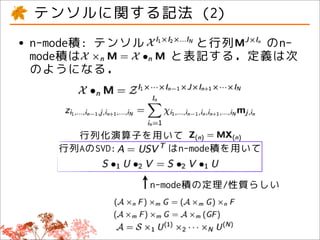 テンソルに関する記法 (2)
• n-mode積: テンソル
  mode積は
                      と行列   のn-
                    と表記する．定義は次
 のようになる．




       行列化演算子を用いて
     行列AのSVD:   はn-mode積を用いて


                  n-mode積の定理/性質らしい
 