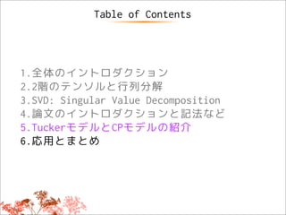 Table of Contents




1.全体のイントロダクション
2.2階のテンソルと行列分解
3.SVD: Singular Value Decomposition
4.論文のイントロダクションと記法など
5.TuckerモデルとCPモデルの紹介
6.応用とまとめ
 