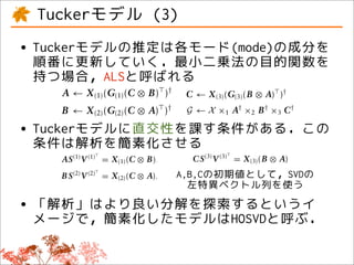 on the basis the solution of each is denoted solved Xﬁtting (C ⊗ B) )
                                                               A ← (1) (G(1)
 entsminimization, of updating the elements be ALS. Bymode the model using ALS, the
         of each mode. To indicate how mode can of each
            Tuckerモデル (3)
ainin turn modality, it is customary estimation reducesX (2) (G(2) (C ⊗ A) of regular matrix
      to each that for the least squares objective B ← to a sequence )
       by pseudoinverses, i.e.,                                commonly                  †
    ai,l b j,mc Tucker(L, M, N) model. factorization problems. As a result, for least squares
 ,nmodel a k,n ,
e is denoted ALS. By ﬁtting the model using ← X the (B ⊗ A) )†C ALS,(3) (G(3)
                     A ← X (1) (G(1) (C ⊗ B) )†
  tensor product reduces the model minimization, the matrix †of each mode can be solved
                                  to a sequence of regular solution × B † × C† .
                          29,32
     estimation ×n ,
      • Tuckerモデルの推定は各モード(mode)の成分を
 re factorization problems. (C ⊗ A) )† for least← X ×1 A 2
     array G L×M×N with (2) (G(2) As a result,
                     B ← X elements                            G
                                               by pseudoinverses, i.e.,
                                                                   squares
  possibleI×L ×2 B J ← X 3 C K×N. ⊗ A) The analysis←simpliﬁes (C ⊗ B) orthogonality is
 ×N
      ×1 A linear C ×M ×(3) (G(3) (B
                      interactions be-
     minimization, the solution of each mode can be X (1) (G(1) when )†
        順番に更新していく．最小二乗法の目的関数を                     )†         A      solved
                                                                                       3



s of each mode. To indicate how † imposed24 such that the estimation of the core can be
 array pseudoinverses,×1 A† ×by ×omitted. Orthogonality can be⊗ A) )† by estimating
     by ismodality, it is X spanned 2 B 3 C† .
          持つ場合，ALSと呼ばれる
 o each approximately
                                 i.e.,
                     G ← customary                           B ← X (2) (G(2) (C imposed
odelThe analysis M,suchmodel. (C ⊗orthogonalityof is X mode(B ⊗ A) )† SVD forming
tricesafor that mode N) that the
                       A simpliﬁes when the loadings ←each (G(3) through the
             Tucker(L, ← X (1) (G(1)               B) )† C
odality interact with the vectors of
                 24 ,29,32 the model
                                                                      (3)
                                                 the Higher-order Orthogonal Iteration (HOOI),10,24
 sor imposed ×such that the estimation of the core can be
       product n
dalities with strengths given (G the ⊗i.e., )†
                       B ← X (2) by (2) (C A)by estimating X ×1 A† ×2 B † ×3 C† .
                                                             G←
       omitted. Orthogonality can be imposed
   also Figure 2.
      • Tuckerモデルに直交性を課す条件がある．この
       the
                                               ⊗ A) SVD forming
       the loadings×M each K×N through the analysis AS(1) V (1) = X (1) (C ⊗ orthogonality is
                       of        mode
×1 AI×LHigher-order 3Orthogonal(B The )HOOI),10,24
              ×2 B J C ← such, multi- Iteration (
                           As X
model is not unique.× C (3) (G(3)      .
                                                        †
                                                         24
                                                                  simpliﬁes when B),
 e matrices QL×L, R M×M , and S N×N imposed †such S(2) Vthe estimation of the core can be
        条件は解析を簡素化させる
                                                                  that (2)
       i.e.,
ayrepresentation, G ← X ×1 by ×2omitted.C .
 t is approximately spanned A
                       i.e.,
                                           †      †             B
                                                B ×3 Orthogonality canX (2) imposed by estimating
                                                                           =
                                                                              be
                                                                                   (C ⊗ A),
es for that mode −1(1) V (1) =−1 (1) (C ⊗ B),
                       ASsuch that the   X                     CS(3) V mode through the
                                               the loadings of each (3) = X (3) (B ⊗ A). SVD forming
2 R ×3 S) analysis ) simpliﬁes
lity interact with the×2 (B R of when Higher-order Orthogonal Iteration (HOOI),10,24
     The ×1 ( A Q             vectors ))              orthogonality is
                 24                            the thatA,B,Cの初期値として，SVDのM, and
                                                            A, B, and C are
 ies= G ×1 A ×2such3that by the (C ⊗suchof the core can be found as the ﬁrst L,
1 imposed
       with strengths× C. the X (2) i.e.,
                       B Sgiven = estimation
                           (2) (2)
  ))                  B       V                   A),
o Figure 2. Orthogonality can(B ⊗ A).
     omitted.              (3) (3)           be imposed by estimating by solving the right hand
                                                 N left singular vectors given
                                                             左特異ベクトル列を使う
                       CS V
  ctors of the unconstrained = X (3)Tucker       side by SVD.AS(1) V (1) array is estimated upon con-
                                                                The core =
  el the loadings As such, multi- through the SVD forming †X (1) (C ⊗ B),
      • 「解析」はより良い分解を探索するというイ
     is not unique. of each mode
 trained orthogonal and C areN×N as the ﬁrst L, by G ← X ×1 A ×2 B † ×3 C† . The above
       such that ,A, M×M , orthonormal
               L×L    B, or and S found          vergence M, and 10,24
atrices Higher-order Orthogonal Iteration (B S(2) V (2) = X not ⊗ A),
 or the left singularwithout given by solving the rightare unfortunately (C guaranteed to con-
             Q      R
      compression) vectors hamper-
       Nメージで，簡素化したモデルはHOSVDと呼ぶ．                  procedures hand ),
                                                              HOOI
                                                                               (2)
presentation, i.e.,
     i.e.,
 tionside by However, core arrayor- estimated to the global optimum.
         error. SVD. The imposing is             verge upon con- (3)
normalty does not ×2(1) ×1the ×2 B ×3 C . The above
                    −1 resolve (1) † lack †
                                   −1                         CS(3) V
                                                     † A special case of the X (3) (B ⊗ A). is given by
                                                                           = Tucker model
×3 S) ×1 ( A Q GAS X V A = X (C ⊗ B), 29,32
       vergence by ) ← (B R ))
  the procedures are unfortunately to (1) the that A, B, and C are found as the ﬁrst L, M, and
        solution is still ambiguous not such HOSVDto con-
                                               guaranteed          where the loadings of each mode is
= G ×1 A ×2 B ×3 C.(2)
                   B S V (2) =
    verge to the global optimum. X N left singular vectors given by solving the right hand
                                   (C ⊗ A),
 