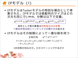 CPモデル (1)
• CPモデルはTuckerモデルの特別な場合として考
  案された．CPモデルでは核配列のサイズはどの
 次元も同じでL=M=N．分解は以下で定義．

     条件として核の要素は対角成分のみ非零
   →相互作用は同じインデックスの間でのみ起きる

• CPモデルはその制限によって一意な核を持つ
         正則行列



   Dが対角行列なので，ただスケーリングするだけ
 