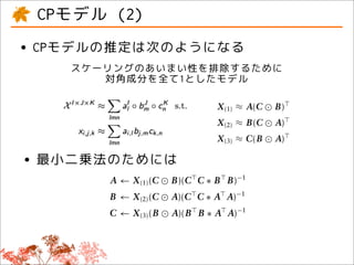t is that the nonrotatability char-             written as
           CPモデル (2)
d even when the number of factors
 r than every dimension of the three-
                                                         X I×J ×K ≈            d
                                                                                    J
                                                                              aI ◦ bd ◦ cK ,
                                                                                         d     such that
                                                                          d


     •  CPモデルの推定は次のようになる b j,d ck,d .
been generalized to order N arrays xi, j,k ≈ ai,d
                                                                      d
                  スケーリングのあいまい性を排除するために
ess property of the optimal CP so-
                           対角成分を全て1としたモデル Khatri–Rao product, this
the most appealing aspect of the
                                   Using the matricizing and
                                   equivalent to
ness of matrix decomposition has
ng challenge that has spurred a                     X (1) ≈ A(C B) ,
arch early on in the psychomet-
                                                    X (2) ≈ B(C A) ,
 re rotational approaches such as
                   Overview
oposed (see, also Refs 1, 2, 31,                    X (3) ≈ C(B A) .

      • 最小二乗法のためには   For the least squares objective we, thus, ﬁnd                             rank is that t
                                                                                               determine the
bruary 2011                c   2 0 1 A J←n X (1) (C
                                     1 oh Wiley &       B)(Cc . C ∗ B B)−1
                                                      Sons, In                                              2
                                                                                               a tensor is de
                                  B ← X (2) (C         A)(C C ∗ A A)−1                         CP models for

                                  C ← X (3) (B          A)(B B ∗ A A)−1                        representation
                                                                                               multilinear ra
                     However, some calculations are redundant between                          2 rank, and m
                     the alternating steps. Thus, the following approach                       respectively10
                     based on premultiplying the largest mode(s) with the
                                                                      27
 