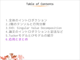Table of Contents




1.全体のイントロダクション
2.2階のテンソルと行列分解
3.SVD: Singular Value Decomposition
4.論文のイントロダクションと記法など
5.TuckerモデルとCPモデルの紹介
6.応用とまとめ
 