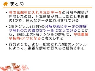 まとめ
• 多次元配列に入れられたデータの分解や解析が
  発展したのは，計算速度が向上したことも理由
 の1つで，色んなデータに応用されている
• 2階テンソル(行列)の分解が既にデータの理解
  や解析のため強力なツールになっていることか
 ら，3階以上のN階テンソルの解析も，今後重要
 な技術の1つになると考えられる
• 行列よりも，より一般化されたN階のテンソル
  によって，複雑な解析が行えると期待される
 