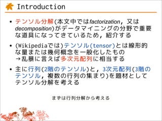 Introduction
• テンソル分解(本文中ではfactorization，又は
 decomposition)がデータマイニングの分野で重要
 な道具になってきているため，紹介する
• (Wikipediaでは)テンソル(tensor)とは線形的
  な量または幾何概念を一般化したもの
 →乱暴に言えば多次元配列に相当する
• 主に行列(2階のテンソル)と，3次元配列(3階の
  テンソル，複数の行列の集まり)を題材として
 テンソル分解を考える

          まずは行列分解から考える
 