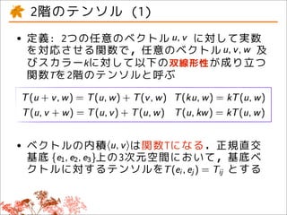 2階のテンソル (1)
• 定義: 2つの任意のベクトル に対して実数
  を対応させる関数で，任意のベクトル    及
 びスカラーkに対して以下の双線形性が成り立つ
 関数Tを2階のテンソルと呼ぶ




• ベクトルの内積 は関数Tになる．正規直交
  基底    上の3次元空間において，基底ベ
 クトルに対するテンソルを       とする
 