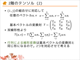 2階のテンソル (2)
• {i,j}の組合せに対応して
  任意のベクトルu, v

  基本ベクトルの変換対
• 双線形性より

• 行列による線形変換は基本ベクトルの変換対と
  同じ形になるので，2つを対応させて考える
 