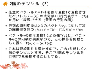 2階のテンソル (3)
• 任意のベクトル
  たベクトル
             を線形変換Tで変換させ
          の成分はTの行列表示
 を用いて表現できる (普通の行列の積)
• 行列の線形変換は2つのベクトルv,uに対して次
  の線形性を持つ:
• ベクトルvの線形変換Tによる像T(v)と，ベクト
  ルuとの内積が実数なので，この操作を関数と
 して置く:
• これは双線形性を満たすので，このTを新しく2
 階のテンソルとする．そこで2階のテンソルを
 行列Tでも表現することとする．
 