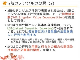 2階のテンソルの分解 (2)
• 2階のテンソルが行列で表現されるため，2階の
  テンソル分解は行列分解同値．そこで特異値分
    解(SVD:Singular Value Decomposition)を例題
    として見る．
•   SVDは行列分解として基本的な操作の一つで，
    LSI(Latent Semantic Indexing)で利用されて
    いる．LSIでは各文書における単語の出現を表
    して行列を利用する．
    •   単語iが文書jに出現するとき，行列の(i,j)要素にその情報
        を入れる:(頻度，出現回数，TF-IDFの情報，etc)

• SVDはこの行列を用語と何らかの概念の関係及
  び概念と文書間の関係に変換する
 