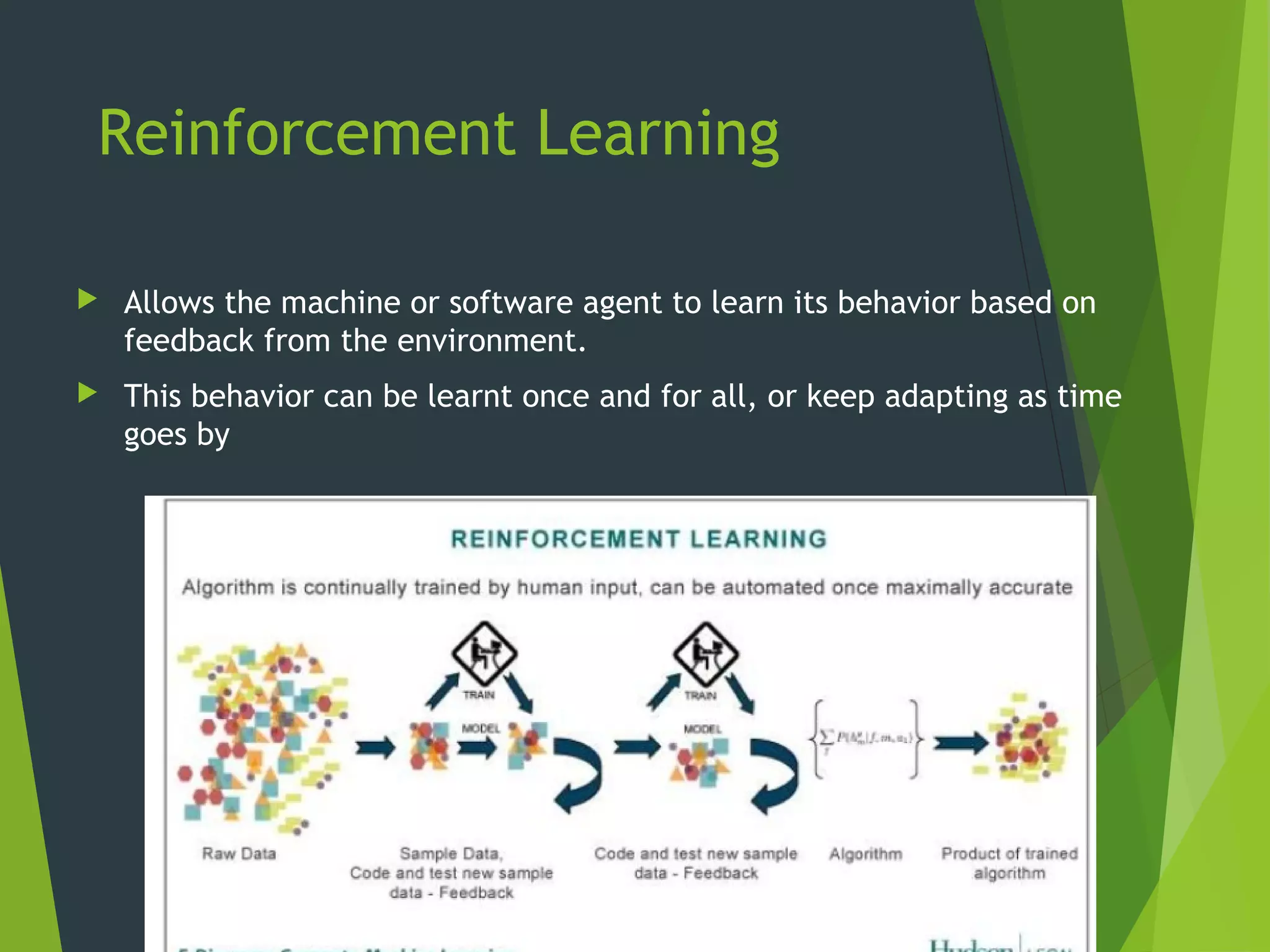 Reinforcement Learning
 Allows the machine or software agent to learn its behavior based on
feedback from the environment.
 This behavior can be learnt once and for all, or keep adapting as time
goes by
15
 