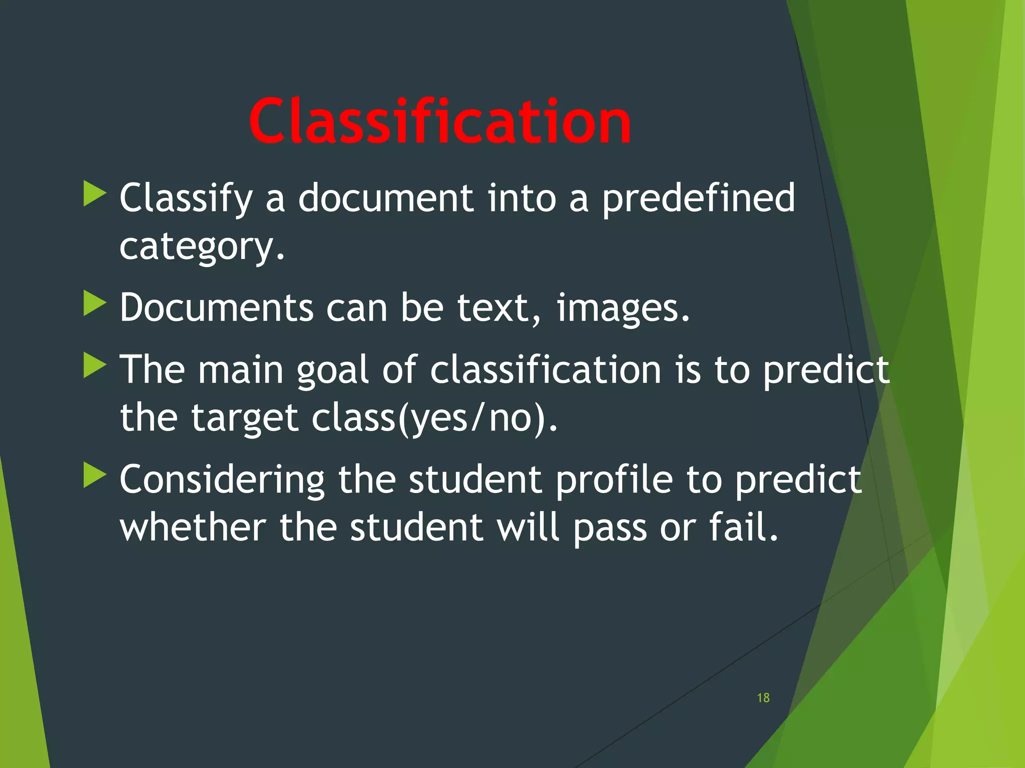Classification
 Classify a document into a predefined
category.
 Documents can be text, images.
 The main goal of classification is to predict
the target class(yes/no).
 Considering the student profile to predict
whether the student will pass or fail.
18
 