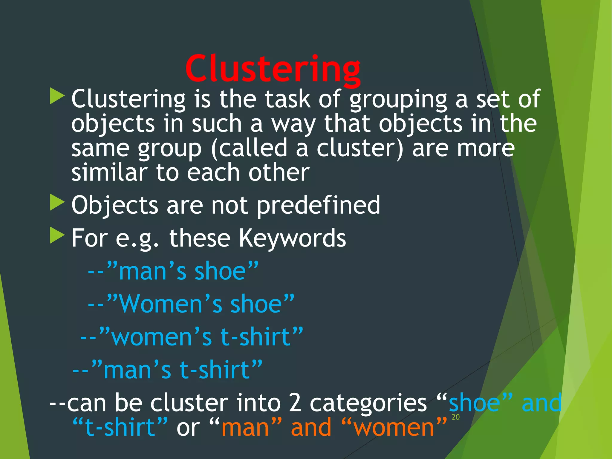 Clustering
 Clustering is the task of grouping a set of
objects in such a way that objects in the
same group (called a cluster) are more
similar to each other
 Objects are not predefined
 For e.g. these Keywords
--”man’s shoe”
--”Women’s shoe”
--”women’s t-shirt”
--”man’s t-shirt”
--can be cluster into 2 categories “shoe” and
“t-shirt” or “man” and “women”
20
 