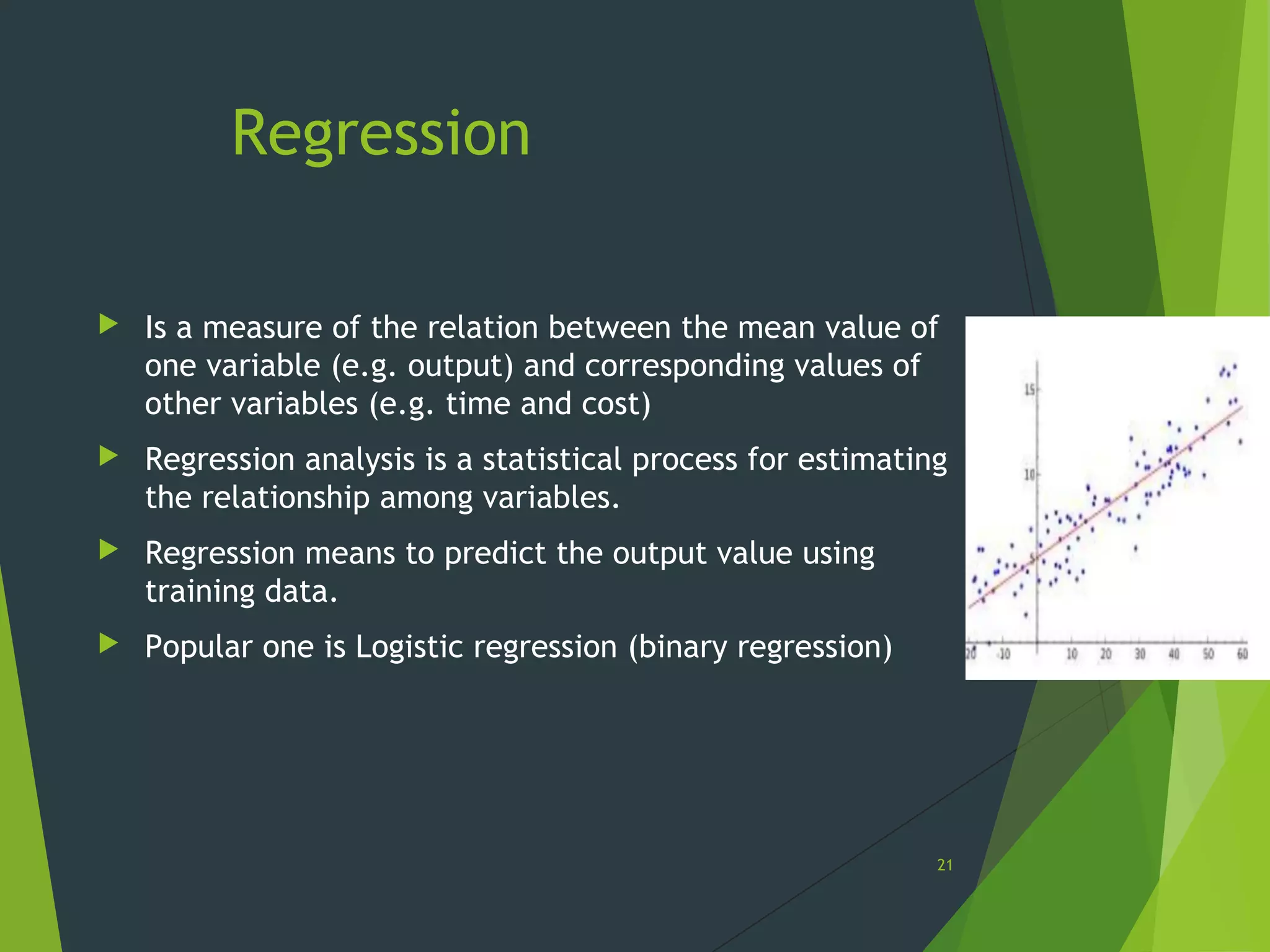 Regression
 Is a measure of the relation between the mean value of
one variable (e.g. output) and corresponding values of
other variables (e.g. time and cost)
 Regression analysis is a statistical process for estimating
the relationship among variables.
 Regression means to predict the output value using
training data.
 Popular one is Logistic regression (binary regression)
21
 