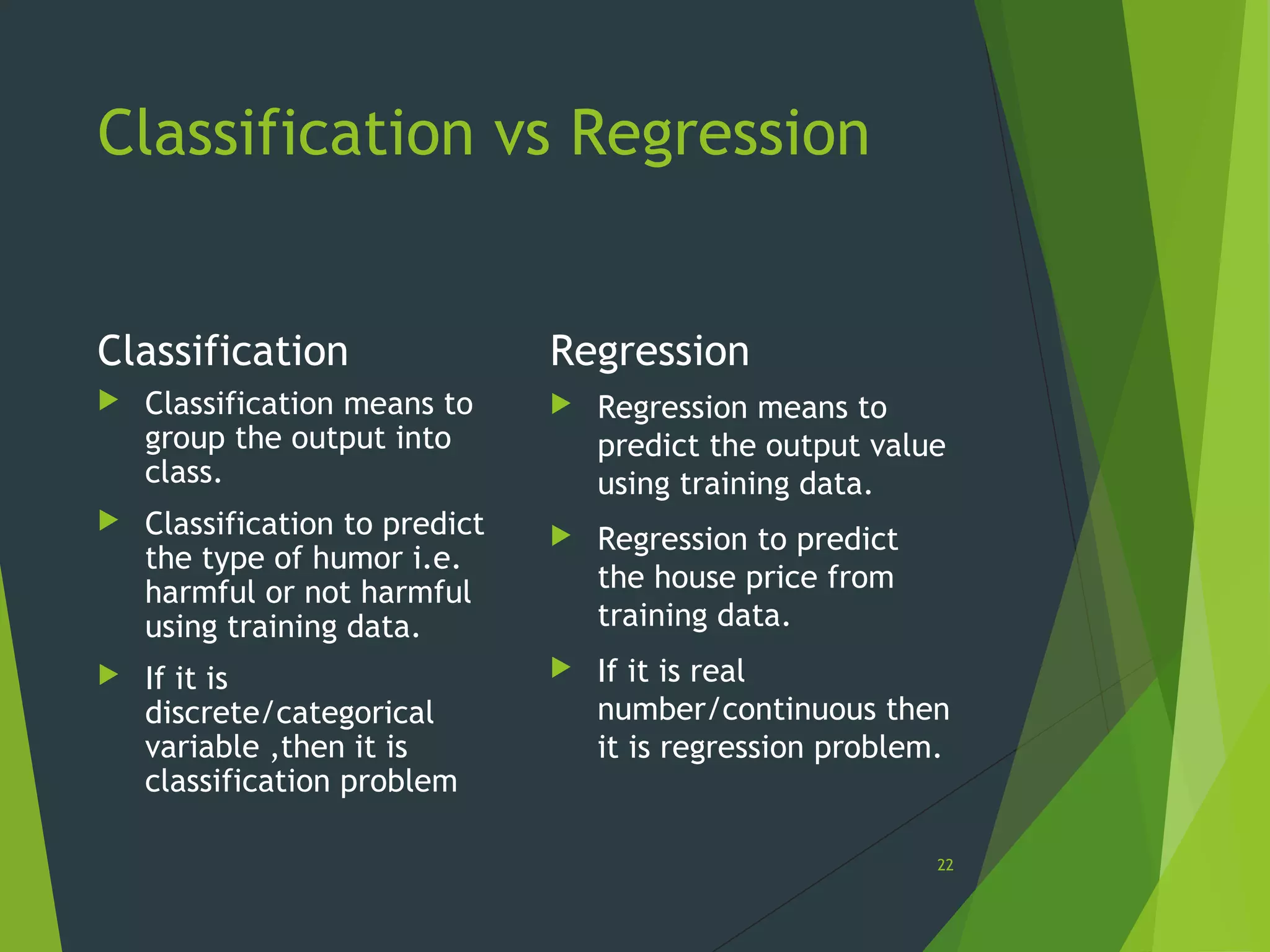 Classification vs Regression
Classification
 Classification means to
group the output into
class.
 Classification to predict
the type of humor i.e.
harmful or not harmful
using training data.
 If it is
discrete/categorical
variable ,then it is
classification problem
Regression
 Regression means to
predict the output value
using training data.
 Regression to predict
the house price from
training data.
 If it is real
number/continuous then
it is regression problem.
22
 