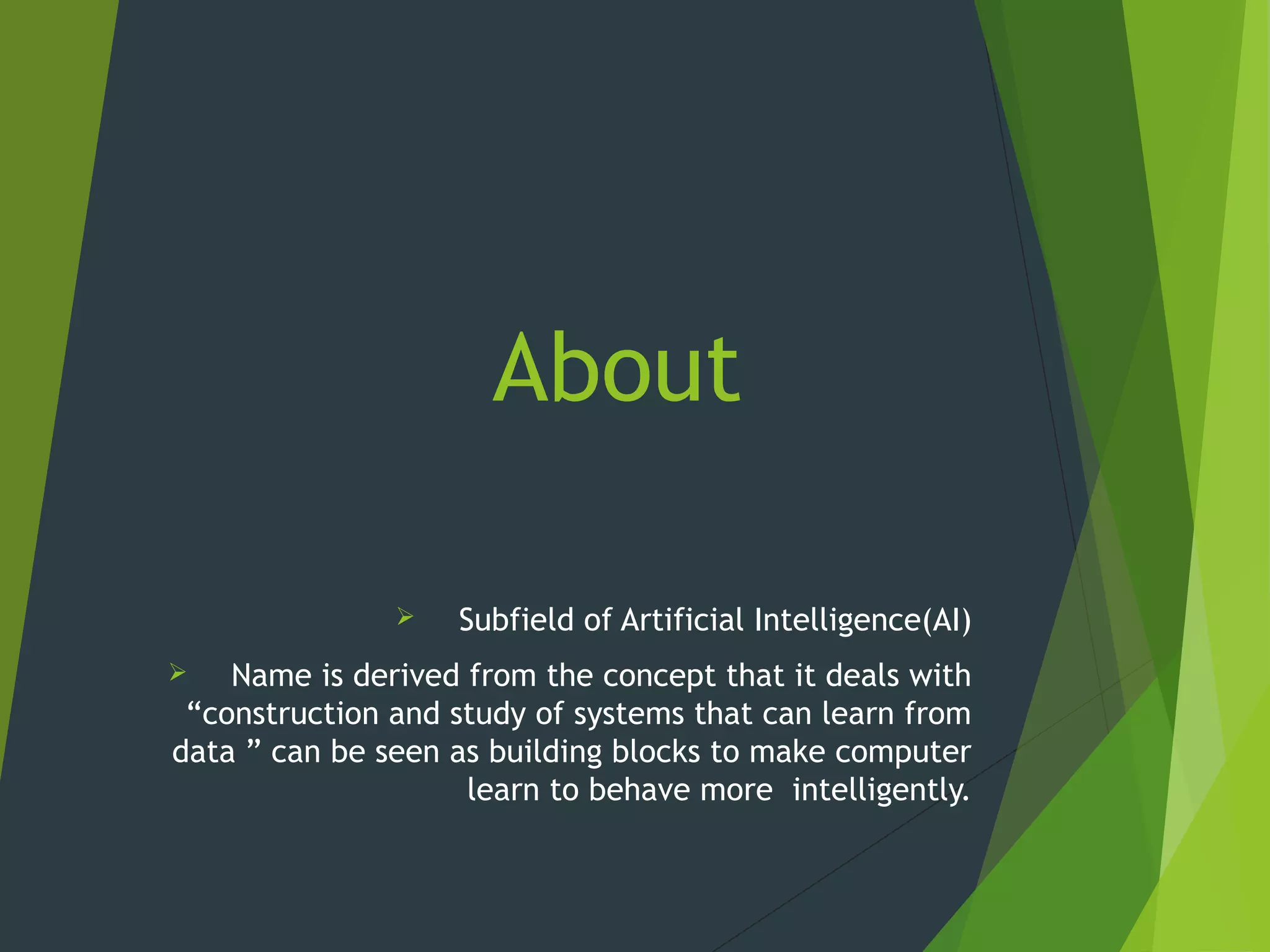 About
 Subfield of Artificial Intelligence(AI)
 Name is derived from the concept that it deals with
“construction and study of systems that can learn from
data ” can be seen as building blocks to make computer
learn to behave more intelligently.
 
