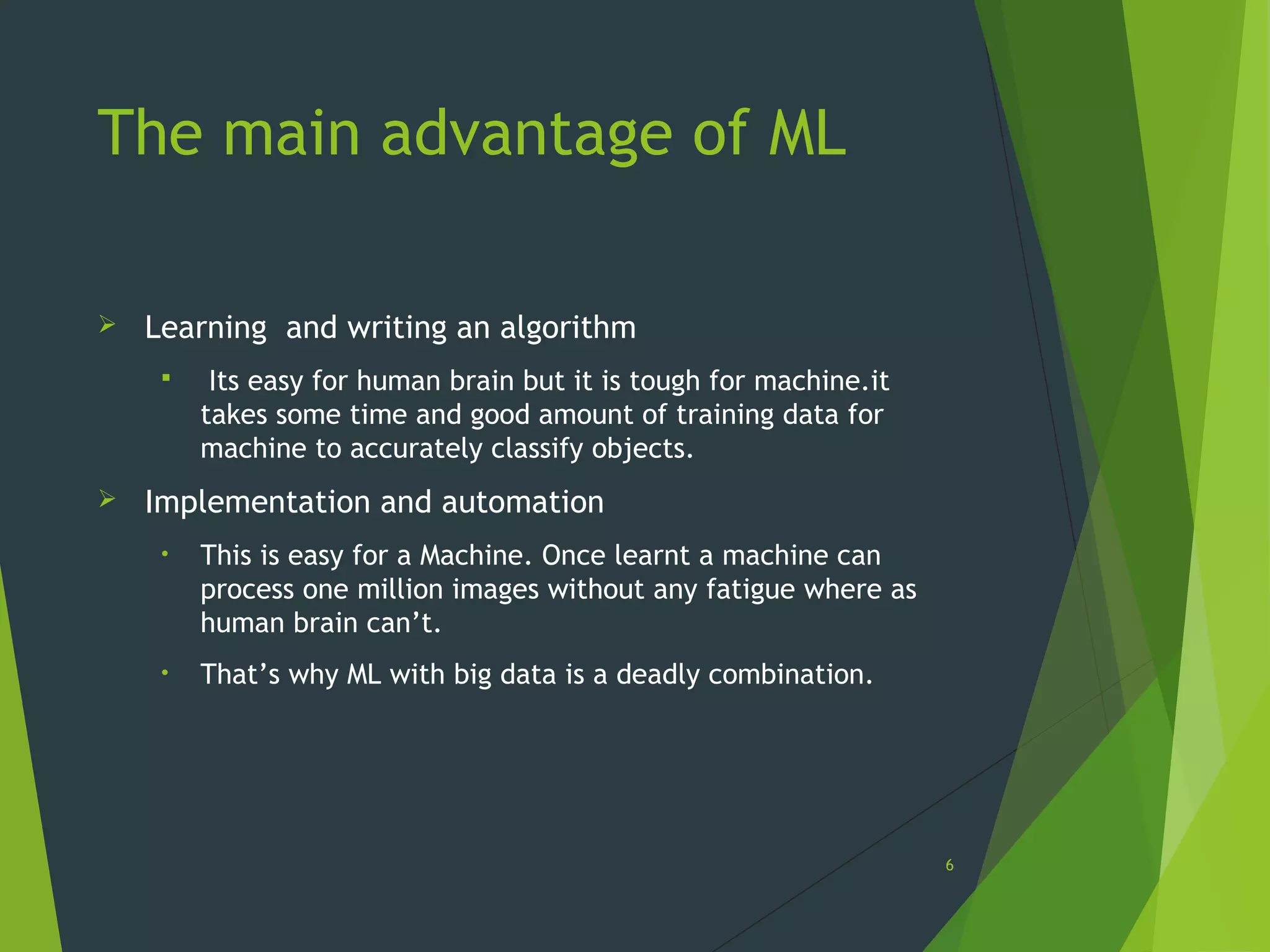 The main advantage of ML
 Learning and writing an algorithm
 Its easy for human brain but it is tough for machine.it
takes some time and good amount of training data for
machine to accurately classify objects.
 Implementation and automation
• This is easy for a Machine. Once learnt a machine can
process one million images without any fatigue where as
human brain can’t.
• That’s why ML with big data is a deadly combination.
6
 