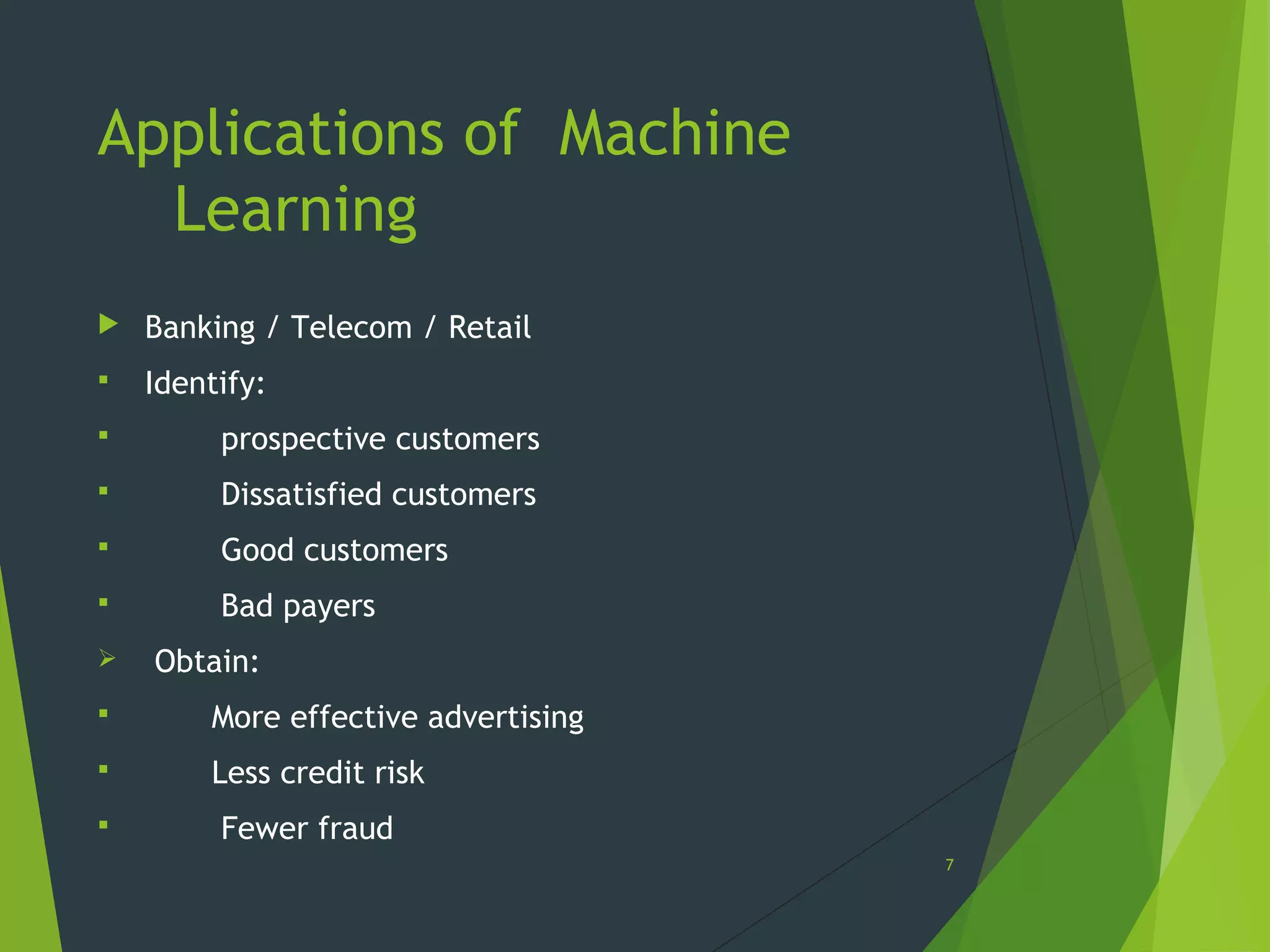 Applications of Machine
Learning
 Banking / Telecom / Retail
 Identify:
 prospective customers
 Dissatisfied customers
 Good customers
 Bad payers
 Obtain:
 More effective advertising
 Less credit risk
 Fewer fraud
7
 