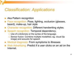 10
Classification: Applications
 Aka Pattern recognition
 Face recognition: Pose, lighting, occlusion (glasses,
beard), make-up, hair style
 Character recognition: Different handwriting styles.
 Speech recognition: Temporal dependency.
 Use of a dictionary or the syntax of the language.
 Sensor fusion: Combine multiple modalities; eg, visual (lip
image) and acoustic for speech
 Medical diagnosis: From symptoms to illnesses
 Web Advertizing: Predict if a user clicks on an ad on the
Internet.
 