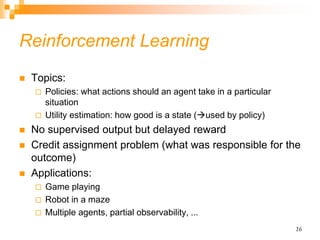 16
Reinforcement Learning
 Topics:
 Policies: what actions should an agent take in a particular
situation
 Utility estimation: how good is a state (used by policy)
 No supervised output but delayed reward
 Credit assignment problem (what was responsible for the
outcome)
 Applications:
 Game playing
 Robot in a maze
 Multiple agents, partial observability, ...
 
