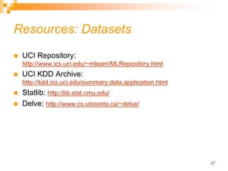 17
Resources: Datasets
 UCI Repository:
http://www.ics.uci.edu/~mlearn/MLRepository.html
 UCI KDD Archive:
http://kdd.ics.uci.edu/summary.data.application.html
 Statlib: http://lib.stat.cmu.edu/
 Delve: http://www.cs.utoronto.ca/~delve/
 