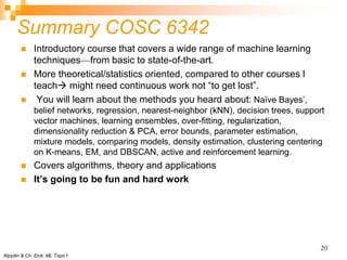 Summary COSC 6342
 Introductory course that covers a wide range of machine learning
techniques—from basic to state-of-the-art.
 More theoretical/statistics oriented, compared to other courses I
teach might need continuous work not “to get lost”.
 You will learn about the methods you heard about: Naïve Bayes’,
belief networks, regression, nearest-neighbor (kNN), decision trees, support
vector machines, learning ensembles, over-fitting, regularization,
dimensionality reduction & PCA, error bounds, parameter estimation,
mixture models, comparing models, density estimation, clustering centering
on K-means, EM, and DBSCAN, active and reinforcement learning.
 Covers algorithms, theory and applications
 It’s going to be fun and hard work
Alpydin & Ch. Eick: ML Topic1
20
 