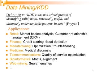 4
Data Mining/KDD
 Retail: Market basket analysis, Customer relationship
management (CRM)
 Finance: Credit scoring, fraud detection
 Manufacturing: Optimization, troubleshooting
 Medicine: Medical diagnosis
 Telecommunications: Quality of service optimization
 Bioinformatics: Motifs, alignment
 Web mining: Search engines
 ...
Definition := “KDD is the non-trivial process of
identifying valid, novel, potentially useful, and
ultimately understandable patterns in data” (Fayyad)
Applications:
 
