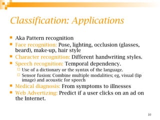 10
Classification: Applications
 Aka Pattern recognition
 Face recognition: Pose, lighting, occlusion (glasses,
beard), make-up, hair style
 Character recognition: Different handwriting styles.
 Speech recognition: Temporal dependency.
 Use of a dictionary or the syntax of the language.
 Sensor fusion: Combine multiple modalities; eg, visual (lip
image) and acoustic for speech
 Medical diagnosis: From symptoms to illnesses
 Web Advertizing: Predict if a user clicks on an ad on
the Internet.
 
