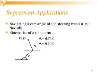 13
Regression Applications
 Navigating a car: Angle of the steering wheel (CMU
NavLab)
 Kinematics of a robot arm
α1= g1(x,y)
α2= g2(x,y)
α1
α2
(x,y)
 