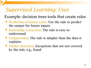 14
Supervised Learning: Uses
 Prediction of future cases: Use the rule to predict
the output for future inputs
 Knowledge extraction: The rule is easy to
understand
 Compression: The rule is simpler than the data it
explains
 Outlier detection: Exceptions that are not covered
by the rule, e.g., fraud
Example: decision trees tools that create rules
 