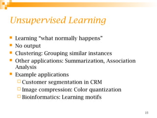 15
Unsupervised Learning
 Learning “what normally happens”
 No output
 Clustering: Grouping similar instances
 Other applications: Summarization, Association
Analysis
 Example applications
 Customer segmentation in CRM
 Image compression: Color quantization
 Bioinformatics: Learning motifs
 