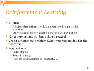 16
Reinforcement Learning
 Topics:
 Policies: what actions should an agent take in a particular
situation
 Utility estimation: how good is a state (used by policy)
 No supervised output but delayed reward
 Credit assignment problem (what was responsible for the
outcome)
 Applications:
 Game playing
 Robot in a maze
 Multiple agents, partial observability, ...
 