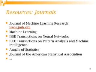18
Resources: Journals
 Journal of Machine Learning Research
www.jmlr.org
 Machine Learning
 IEEE Transactions on Neural Networks
 IEEE Transactions on Pattern Analysis and Machine
Intelligence
 Annals of Statistics
 Journal of the American Statistical Association
 ...
 