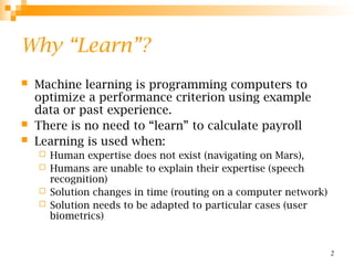 2
Why “Learn”?
 Machine learning is programming computers to
optimize a performance criterion using example
data or past experience.
 There is no need to “learn” to calculate payroll
 Learning is used when:
 Human expertise does not exist (navigating on Mars),
 Humans are unable to explain their expertise (speech
recognition)
 Solution changes in time (routing on a computer network)
 Solution needs to be adapted to particular cases (user
biometrics)
 