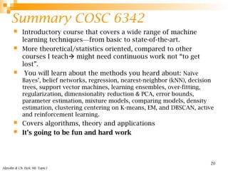 Summary COSC 6342
 Introductory course that covers a wide range of machine
learning techniques—from basic to state-of-the-art.
 More theoretical/statistics oriented, compared to other
courses I teach might need continuous work not “to get
lost”.
 You will learn about the methods you heard about: Naïve
Bayes’, belief networks, regression, nearest-neighbor (kNN), decision
trees, support vector machines, learning ensembles, over-fitting,
regularization, dimensionality reduction & PCA, error bounds,
parameter estimation, mixture models, comparing models, density
estimation, clustering centering on K-means, EM, and DBSCAN, active
and reinforcement learning.
 Covers algorithms, theory and applications
 It’s going to be fun and hard work
Alpydin & Ch. Eick: ML Topic1
20
 