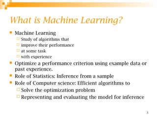 5
What is Machine Learning?
 Machine Learning
 Study of algorithms that
 improve their performance
 at some task
 with experience
 Optimize a performance criterion using example data or
past experience.
 Role of Statistics: Inference from a sample
 Role of Computer science: Efficient algorithms to
 Solve the optimization problem
 Representing and evaluating the model for inference
 