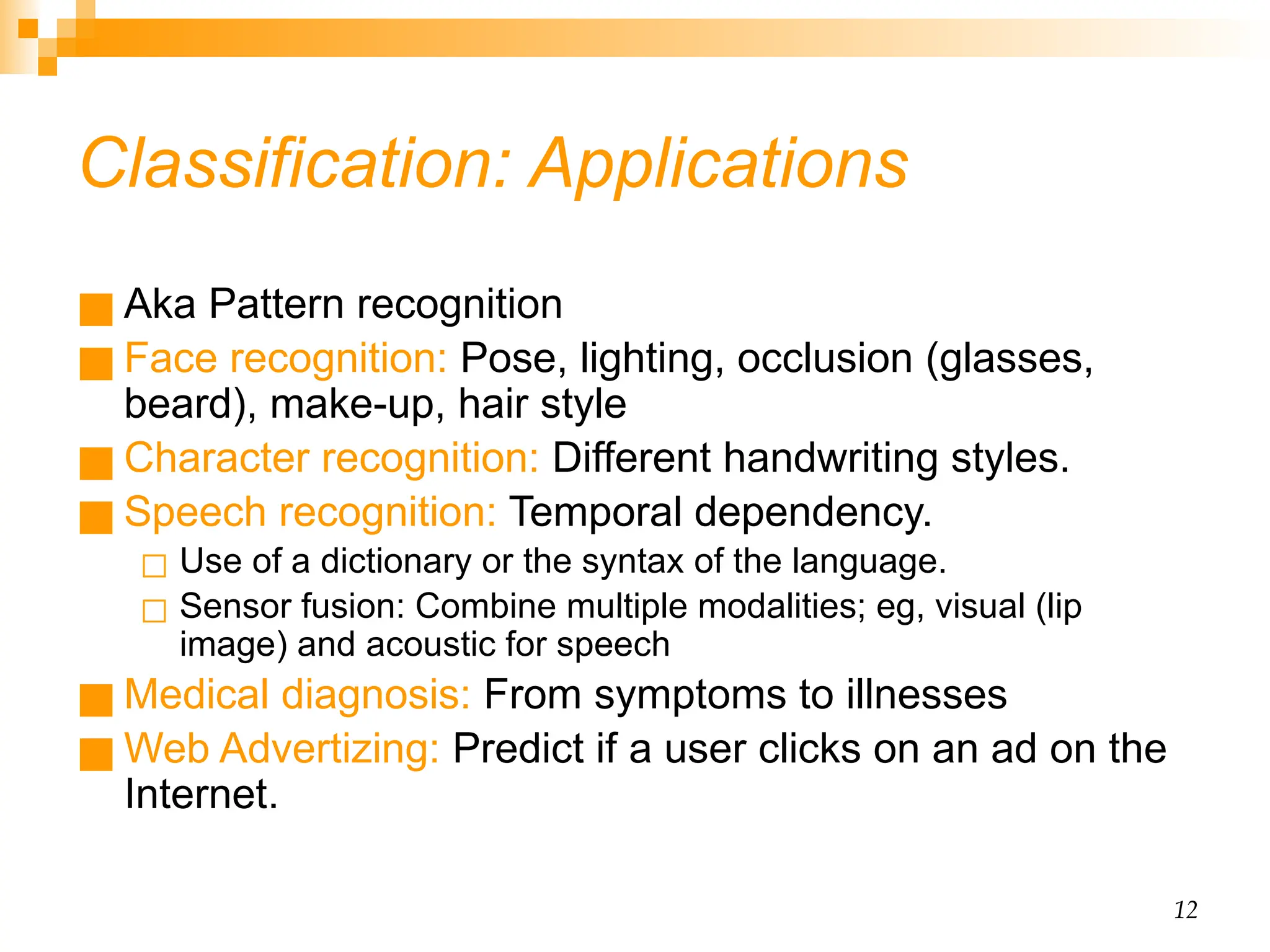 12 Classification: Applications ■ Aka Pattern recognition ■ Face recognition: Pose, lighting, occlusion (glasses, beard), make-up, hair style ■ Character recognition: Different handwriting styles. ■ Speech recognition: Temporal dependency. ◻ Use of a dictionary or the syntax of the language. ◻ Sensor fusion: Combine multiple modalities; eg, visual (lip image) and acoustic for speech ■ Medical diagnosis: From symptoms to illnesses ■ Web Advertizing: Predict if a user clicks on an ad on the Internet. 