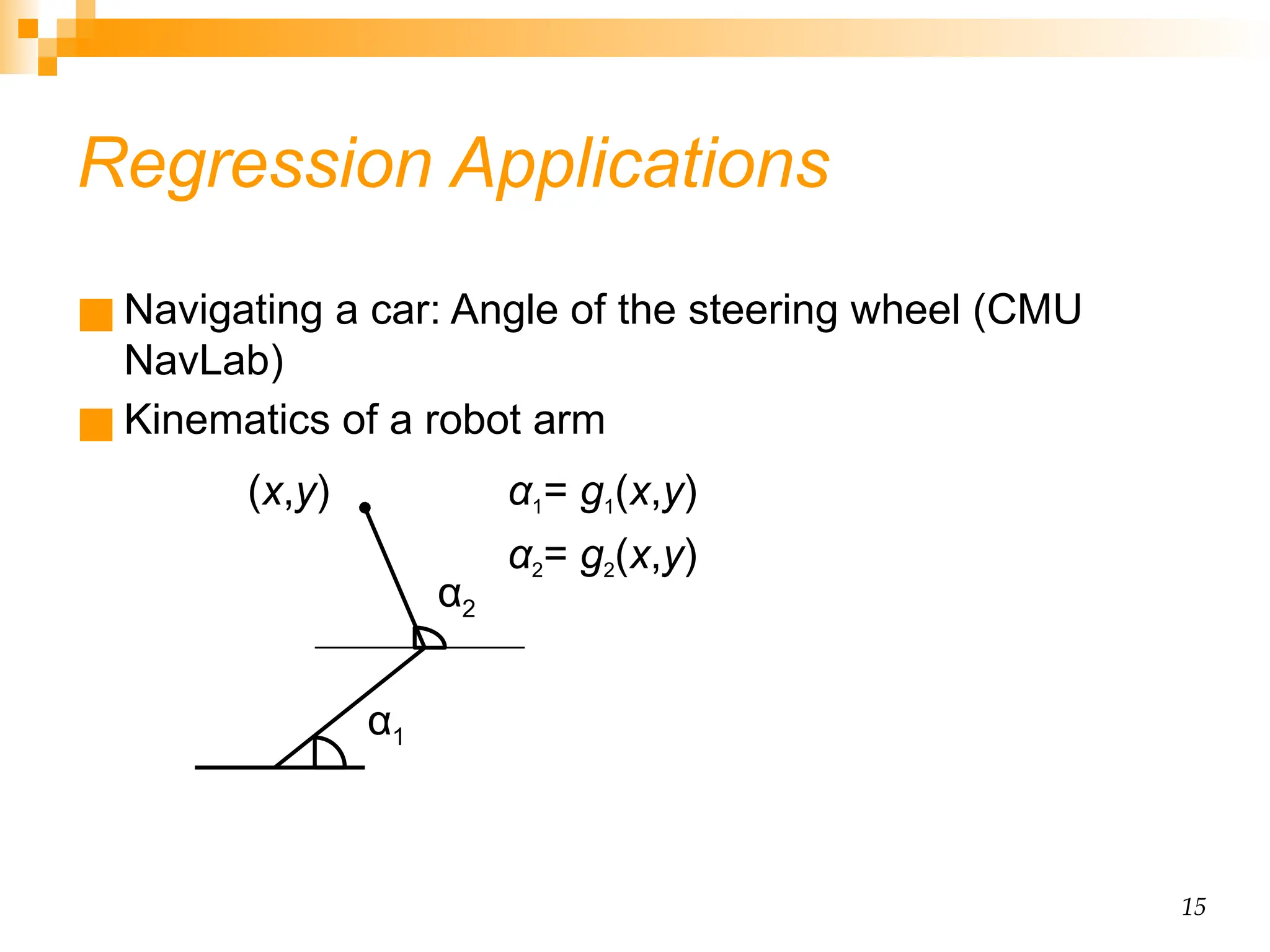 15 Regression Applications ■ Navigating a car: Angle of the steering wheel (CMU NavLab) ■ Kinematics of a robot arm α1= g1(x,y) α2= g2(x,y) α1 α2 (x,y) 