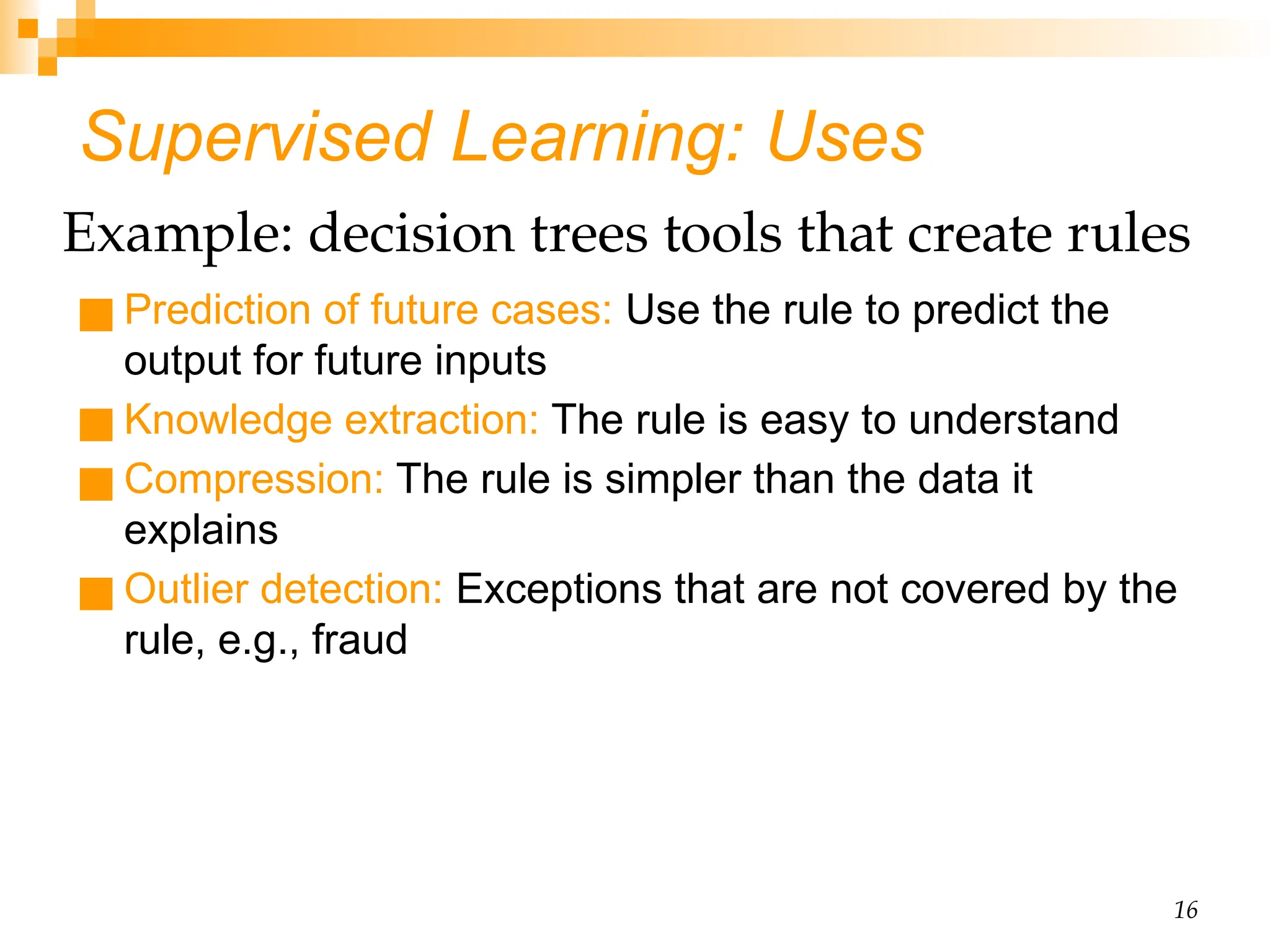 16 Supervised Learning: Uses ■ Prediction of future cases: Use the rule to predict the output for future inputs ■ Knowledge extraction: The rule is easy to understand ■ Compression: The rule is simpler than the data it explains ■ Outlier detection: Exceptions that are not covered by the rule, e.g., fraud Example: decision trees tools that create rules 